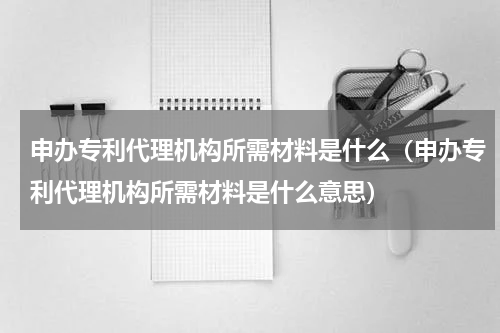 申办专利代理机构所需材料是什么（申办专利代理机构所需材料是什么意思）