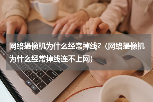 网络摄像机为什么经常掉线?（网络摄像机为什么经常掉线连不上网）