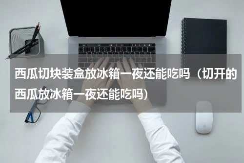 西瓜切块装盒放冰箱一夜还能吃吗（切开的西瓜放冰箱一夜还能吃吗）