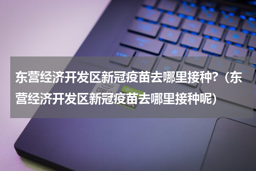 东营经济开发区新冠疫苗去哪里接种?（东营经济开发区新冠疫苗去哪里接种呢）
