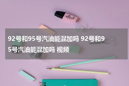92号和95号汽油能混加吗 92号和95号汽油能混加吗 视频