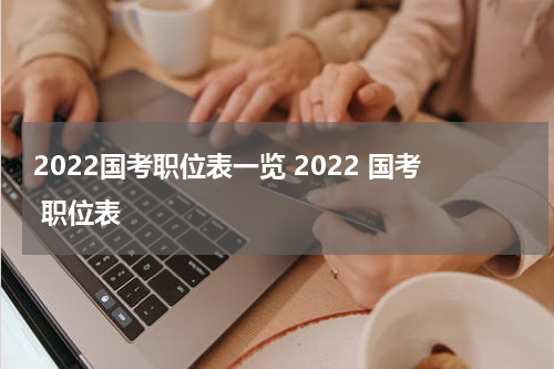 2022国考职位表一览 2022 国考 职位表